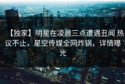 【独家】明星在凌晨三点遭遇丑闻 热议不止，星空传媒全网炸锅，详情曝光