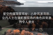 星空传媒深度揭秘：八卦风波背后，业内人士在摄影棚现场的角色异常激烈令人意外