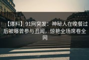【爆料】91网突发：神秘人在晚餐过后被曝曾参与丑闻，惊艳全场席卷全网