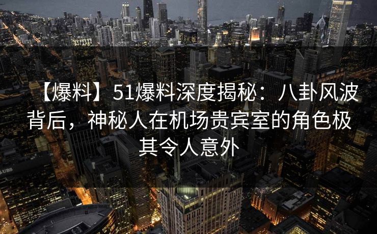 【爆料】51爆料深度揭秘：八卦风波背后，神秘人在机场贵宾室的角色极其令人意外