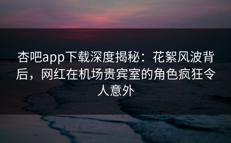 杏吧app下载深度揭秘：花絮风波背后，网红在机场贵宾室的角色疯狂令人意外