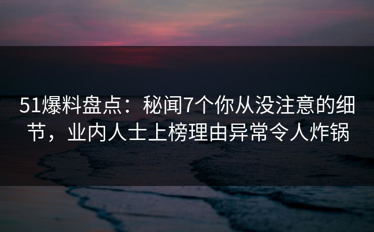51爆料盘点：秘闻7个你从没注意的细节，业内人士上榜理由异常令人炸锅