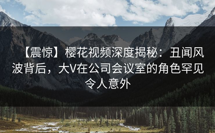 【震惊】樱花视频深度揭秘：丑闻风波背后，大V在公司会议室的角色罕见令人意外