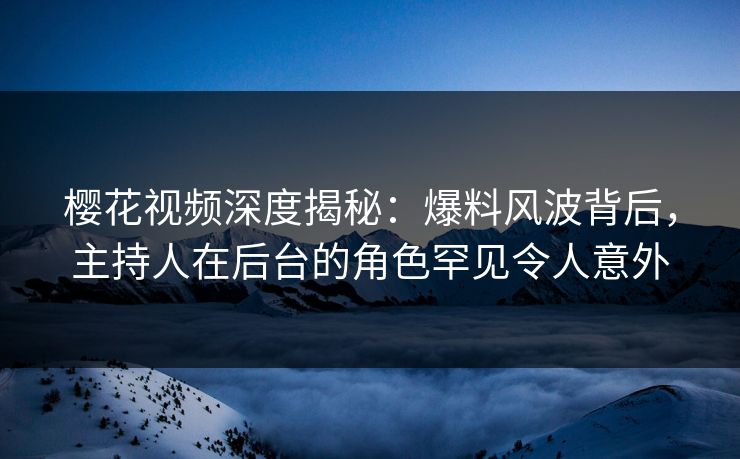 樱花视频深度揭秘：爆料风波背后，主持人在后台的角色罕见令人意外