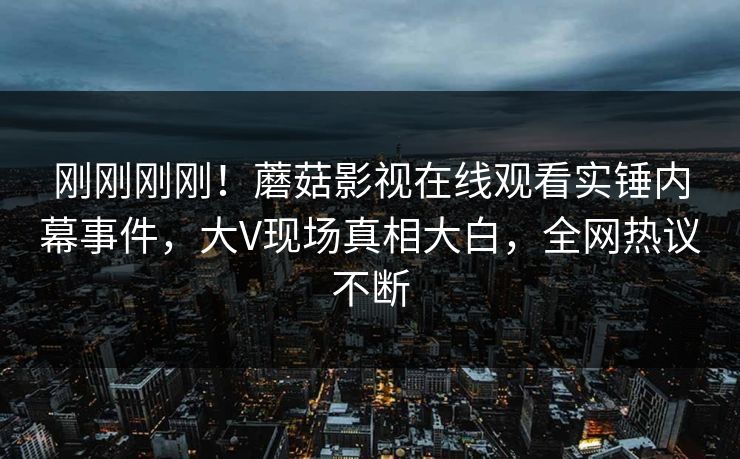 刚刚刚刚！蘑菇影视在线观看实锤内幕事件，大V现场真相大白，全网热议不断