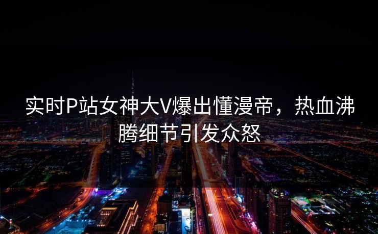 实时P站女神大V爆出懂漫帝，热血沸腾细节引发众怒