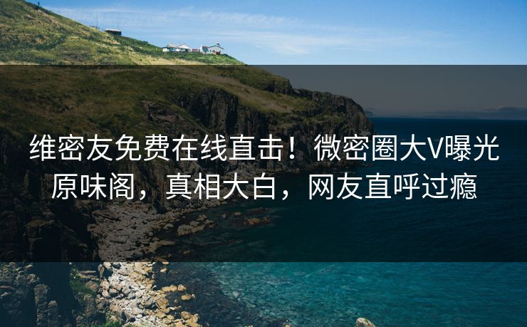 维密友免费在线直击！微密圈大V曝光原味阁，真相大白，网友直呼过瘾