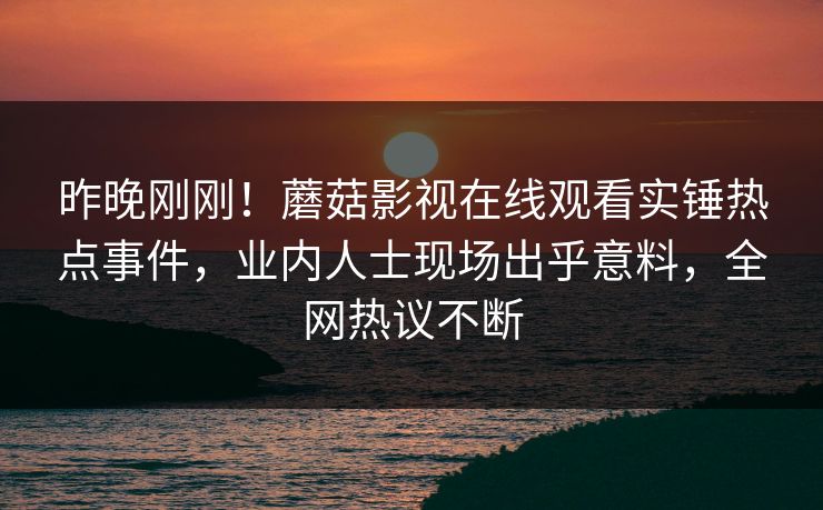 昨晚刚刚！蘑菇影视在线观看实锤热点事件，业内人士现场出乎意料，全网热议不断
