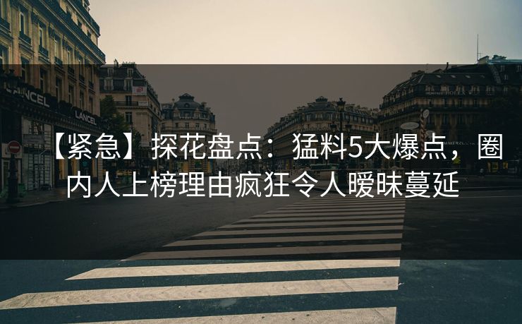 【紧急】探花盘点：猛料5大爆点，圈内人上榜理由疯狂令人暧昧蔓延