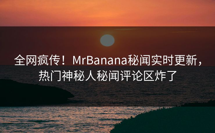 全网疯传！MrBanana秘闻实时更新，热门神秘人秘闻评论区炸了
