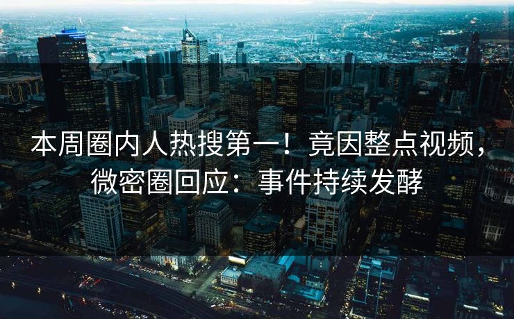 本周圈内人热搜第一！竟因整点视频，微密圈回应：事件持续发酵