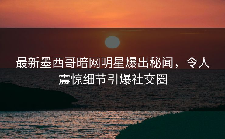 最新墨西哥暗网明星爆出秘闻，令人震惊细节引爆社交圈