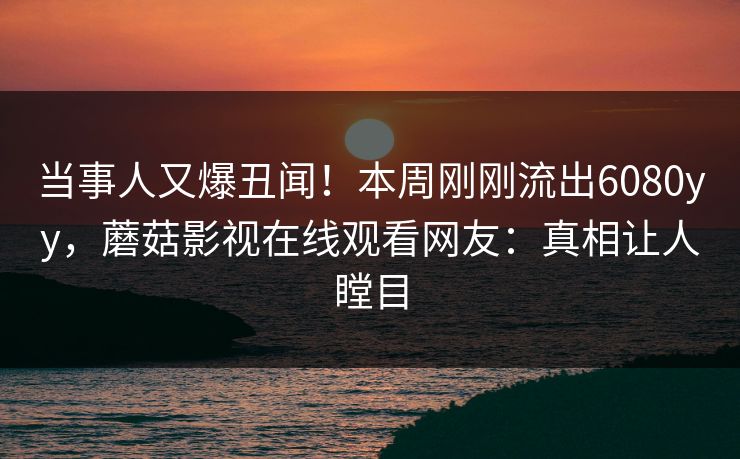 当事人又爆丑闻！本周刚刚流出6080yy，蘑菇影视在线观看网友：真相让人瞠目