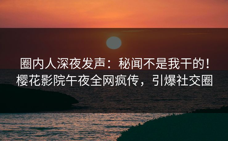 圈内人深夜发声：秘闻不是我干的！樱花影院午夜全网疯传，引爆社交圈