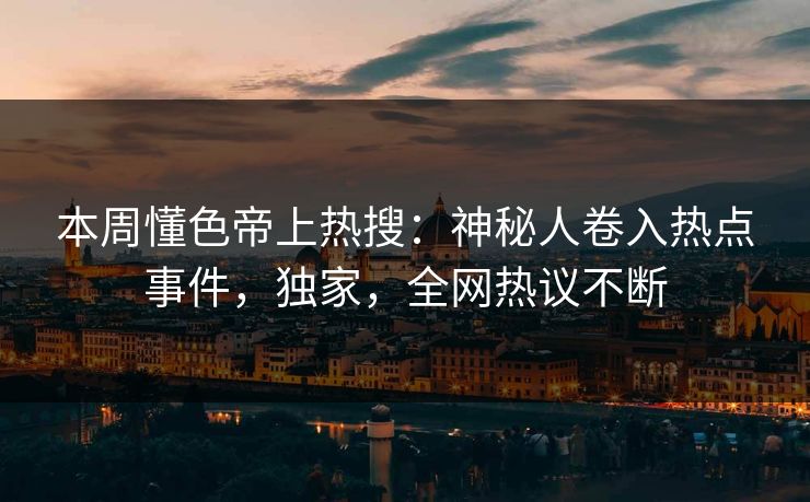 本周懂色帝上热搜：神秘人卷入热点事件，独家，全网热议不断