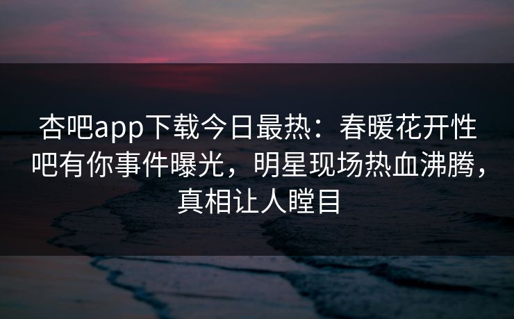 杏吧app下载今日最热：春暖花开性吧有你事件曝光，明星现场热血沸腾，真相让人瞠目