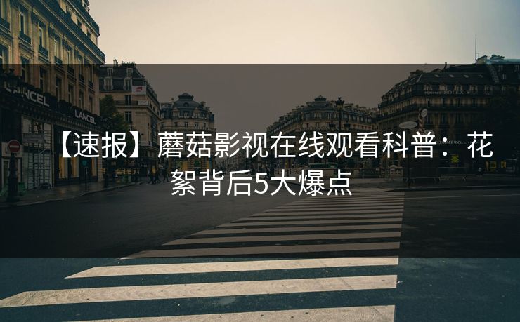 【速报】蘑菇影视在线观看科普：花絮背后5大爆点