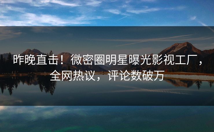 昨晚直击！微密圈明星曝光影视工厂，全网热议，评论数破万