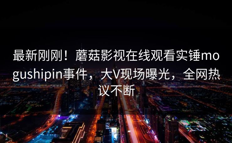 最新刚刚！蘑菇影视在线观看实锤mogushipin事件，大V现场曝光，全网热议不断