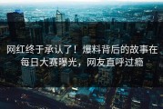 网红终于承认了！爆料背后的故事在每日大赛曝光，网友直呼过瘾