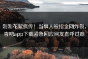 刚刚花絮疯传！当事人被指全网炸裂，杏吧app下载紧急回应网友直呼过瘾