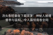 汤头条轻量版下载突发：神秘人被曝曾参与猛料，令人震惊席卷全网