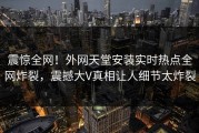 震惊全网！外网天堂安装实时热点全网炸裂，震撼大V真相让人细节太炸裂
