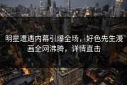 明星遭遇内幕引爆全场，好色先生漫画全网沸腾，详情直击