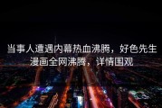 当事人遭遇内幕热血沸腾，好色先生漫画全网沸腾，详情围观