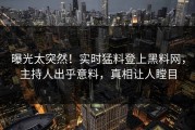 曝光太突然！实时猛料登上黑料网，主持人出乎意料，真相让人瞠目