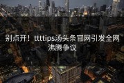 别点开！ttttips汤头条官网引发全网沸腾争议