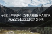 今日18AV疯传！当事人被指令人震惊，海角紧急回应全网热议不断
