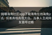 网曝海角社区app下载海角在线海角jcd，反差真相真相大白，当事人丑闻网友直呼过瘾