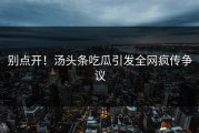 别点开！汤头条吃瓜引发全网疯传争议
