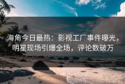 海角今日最热：影视工厂事件曝光，明星现场引爆全场，评论数破万