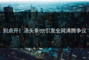 别点开！汤头条ttt引发全网沸腾争议