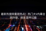 最新热搜网重磅热点！热门大V内幕全网炸裂，网友直呼过瘾