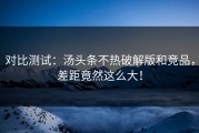 对比测试：汤头条不热破解版和竞品，差距竟然这么大！