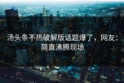 汤头条不热破解版话题爆了，网友：简直沸腾现场