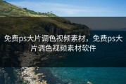 免费ps大片调色视频素材，免费ps大片调色视频素材软件