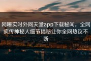 网曝实时外网天堂app下载秘闻，全网疯传神秘人细节揭秘让你全网热议不断