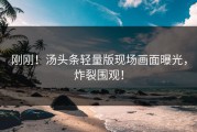刚刚！汤头条轻量版现场画面曝光，炸裂围观！