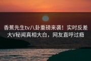 香蕉先生tv八卦重磅来袭！实时反差大V秘闻真相大白，网友直呼过瘾