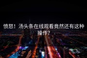 愤怒！汤头条在线观看竟然还有这种操作？
