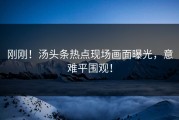 刚刚！汤头条热点现场画面曝光，意难平围观！