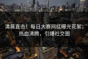 清晨直击！每日大赛网红曝光花絮，热血沸腾，引爆社交圈