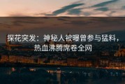 探花突发：神秘人被曝曾参与猛料，热血沸腾席卷全网