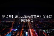 别点开！ttttips汤头条官网引发全网愤怒争议