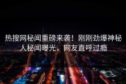 热搜网秘闻重磅来袭！刚刚劲爆神秘人秘闻曝光，网友直呼过瘾