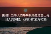 围观！当事人的牛牛视频竟然登上每日大赛热搜，劲爆网友直呼过瘾